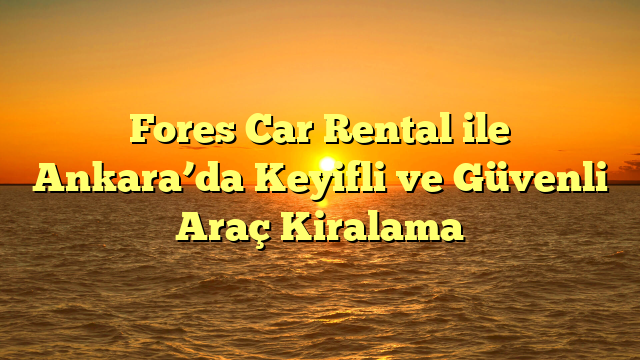 Fores Car Rental ile Ankara’da Keyifli ve Güvenli Araç Kiralama